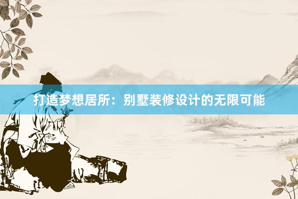 打造梦想居所：别墅装修设计的无限可能